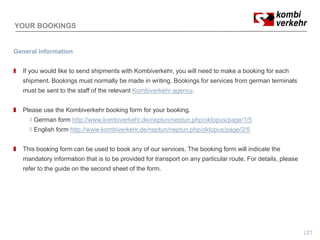 YOUR BOOKINGS


General information


   If you would like to send shipments with Kombiverkehr, you will need to make a booking for each
   shipment. Bookings must normally be made in writing. Bookings for services from german terminals
   must be sent to the staff of the relevant Kombiverkehr agency.


   Please use the Kombiverkehr booking form for your booking.
       German form http://www.kombiverkehr.de/neptun/neptun.php/oktopus/page/1/5
       English form http://www.kombiverkehr.de/neptun/neptun.php/oktopus/page/2/5


   This booking form can be used to book any of our services. The booking form will indicate the
   mandatory information that is to be provided for transport on any particular route. For details, please
   refer to the guide on the second sheet of the form.
                g




                                                                                                             21
 