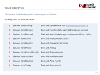 YOUR BOOKINGS

Please note the following when creating your schedules:

Bookings must be made as follows:


        Services from Antwerp          Book with Optimodal (e-Mail kvantwerp@optimodal.nl)

        Services from Germany          Book with Kombiverkehr agent at the relevant terminal

        Services from Denmark          Book with Kombiverkehr agent in Hannover-Linden Hafen

        Services from Austria          Book with Intercontainer Austria

        Services from Hungary          Book with Hungaria Intermodal

        Services from Poland           Book with Polzug

        Services from Czech Republic   Book with Bohemiakombi

        Services from Slovakia         Book with Bohemiakombi

        Services from Slovenia         Book with Adria Kombi

        Services from Turkey           Book with Adria Kombi


                                                                                               23
 