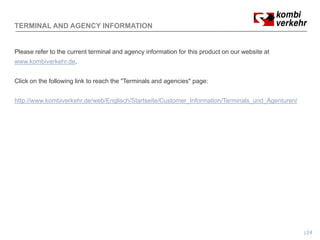 TERMINAL AND AGENCY INFORMATION


Please refer to the current terminal and agency information for this product on our website at
www.kombiverkehr.de.


Click on the following link to reach the "Terminals and agencies" page:


http://www.kombiverkehr.de/web/Englisch/Startseite/Customer_Information/Terminals_und_Agenturen/
   p                             g                                                     g




                                                                                                   24
 