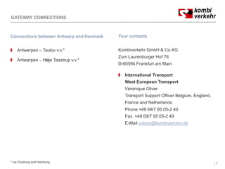 GATEWAY CONNECTIONS



Connections between Antwerp and Denmark   Your contacts


    Antwerpen – Taulov v.v.*              Kombiverkehr GmbH & Co KG
                                          Zum Laurenburger Hof 76
    Antwerpen – HØje Taastrup v.v.*
                                          D-60594 Frankfurt am Main

                                             International Transport
                                             West European Transport
                                             Véronique Oliver
                                             Transport Support Officer Belgium England
                                                                       Belgium, England,
                                             France and Netherlands
                                             Phone +49 69/7 95 05-2 40
                                             Fax +49 69/7 95 05-2 49
                                             E-Mail voliver@kombiverkehr.de




* via Duisburg and Hamburg
                                                                                           7
 
