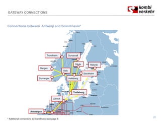 GATEWAY CONNECTIONS



Connections between Antwerp and Scandinavia*




                                      Trondheim              Sundsvall


                                                                   Gävle        Helsinki
                                Bergen
                                   g
                                                      Oslo
                                                                           Stockholm

                               Stavanger                     Hallsberg




                                                                 Trelleborg

                                             Lübeck




                      Antwerpen

                                                                                           8
* Additional connections to Scandinavia see page 9.
 