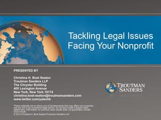 Tackling Legal Issues Facing Your Nonprofit PRESENTED BY Christina H. Bost Seaton Troutman Sanders LLP The Chrysler Building 405 Lexington Avenue New York, New York 10174 [email_address] www.twitter.com/yalechk These materials are to inform you of developments that may affect your business and are not to be considered legal advice, nor do they create a lawyer-client relationship. Information on previous case results does not guarantee a similar future result.  © 2010 Christina H. Bost Seaton/Troutman Sanders LLP 