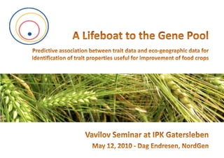 A Lifeboat to the Gene PoolPredictive association between trait data and eco-geographic data for identification of trait properties useful for improvement of food crops Vavilov Seminar at IPK Gatersleben May 12, 2010 - Dag Endresen, NordGen 