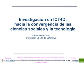 Organiza: I JORNADAS INTERNACIONALES DE INVESTIGACIÓN EN TIC PARA EL DESARROLLO HUMANO 1 st  INTERNATIONAL WORKSHOP ON RESEARCH ON ICT FOR HUMAN DEVELOPMENT 13 – 14 MAYO  - MADRID Financia: Investigación en ICT4D: hacia la convergencia de las ciencias sociales y la tecnología Ismael Peña - López Universitat Oberta de Catalunya 