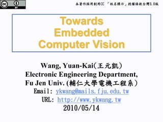 本著作採用創用CC 「姓名標示」授權條款台灣3.0版




      Towards
     Embedded
   Computer Vision
     Wang, Yuan-Kai(王元凱)
Electronic Engineering Department,
Fu Jen Univ. (輔仁大學電機工程系)
  Email: ykwang@mails.fju.edu.tw
    URL: http://www.ykwang.tw
           2010/05/14
 