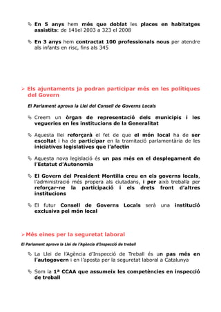 En 5 anys hem més que doblat les places en habitatges
       assistits: de 141el 2003 a 323 el 2008

       En 3 anys hem contractat 100 professionals nous per atendre
       als infants en risc, fins als 345




   Els ajuntaments ja podran participar més en les polítiques
   del Govern

   El Parlament aprova la Llei del Consell de Governs Locals

       Creem un òrgan de representació dels municipis i les
       vegueries en les institucions de la Generalitat

       Aquesta llei reforçarà el fet de que el món local ha de ser
       escoltat i ha de participar en la tramitació parlamentària de les
       iniciatives legislatives que l’afectin

       Aquesta nova legislació és un pas més en el desplegament de
       l’Estatut d’Autonomia

       El Govern del President Montilla creu en els governs locals,
       l’administració més propera als ciutadans, i per això treballa per
       reforçar-ne la participació i els drets front d’altres
       institucions

       El futur Consell de Governs                      Locals    serà   una   institució
       exclusiva pel món local



  Més eines per la seguretat laboral
El Parlament aprova la Llei de l’Agència d’Inspecció de treball

       La Llei de l’Agència d’Inspecció de Treball és un pas més en
       l’autogovern i en l’aposta per la seguretat laboral a Catalunya

       Som la 1ª CCAA que assumeix les competències en inspecció
       de treball
 