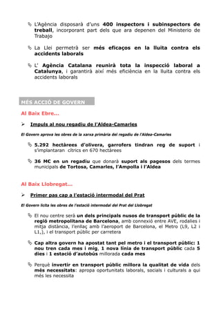L’Agència disposarà d’uns 400 inspectors i subinspectors de
       treball, incorporant part dels que ara depenen del Ministerio de
       Trabajo

       La Llei permetrà ser més eficaços en la lluita contra els
       accidents laborals

       L’ Agència Catalana reunirà tota la inspecció laboral a
       Catalunya, i garantirà així més eficiència en la lluita contra els
       accidents laborals




MÉS ACCIÓ DE GOVERN

Al Baix Ebre...

     Impuls al nou regadiu de l’Aldea-Camarles

El Govern aprova les obres de la xarxa primària del regadiu de l’Aldea-Camarles

       5.292 hectàrees d’olivera, garrofers tindran reg de suport i
       s’implantaran cítrics en 670 hectàrees

       36 M€ en un regadiu que donarà suport als pagesos dels termes
       municipals de Tortosa, Camarles, l’Ampolla i l’Aldea


Al Baix Llobregat...

     Primer pas cap a l’estació intermodal del Prat

El Govern licita les obres de l’estació intermodal del Prat del Llobregat

       El nou centre serà un dels principals nusos de transport públic de la
       regió metropolitana de Barcelona, amb connexió entre AVE, rodalies i
       mitja distància, l’enllaç amb l’aeroport de Barcelona, el Metro (L9, L2 i
       L1,), i el transport públic per carretera

       Cap altra govern ha apostat tant pel metro i el transport públic: 1
       nou tren cada mes i mig, 1 nova línia de transport públic cada 5
       dies i 1 estació d’autobús millorada cada mes

       Perquè invertir en transport públic millora la qualitat de vida dels
       més necessitats: apropa oportunitats laborals, socials i culturals a qui
       més les necessita
 