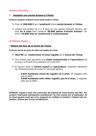 Al Baix Penedès...

     Ampliem una escola bressol a l’Arboç

El Govern inaugura l’ampliació d’una escola bressol a l’Arboç

       Prop de 300.000 € per l’ampliació d’una escola bressol a l’Arboç

       L’etapa pre-escolar de 0 a 3 anys és una aposta d’aquest Govern, per
       això en 6 anys hem construït 30.000 places d’escola bressol i en
       tenim 16.000 més en construcció o compromeses.


Al Pallars Jussà...

  Millora del Reg de la Conca de Tremp

El Govern aprova les obres de millora del regadiu de Tremp

       48,8 M€ per modernitzar la zona regable de la Conca de Tremp

       Una millora que permetrà una major productivitat a l’agricultura de
       la zona i la fixació de la població en el territori.

       El Govern dóna el màxim suport a l’agricultura, millorant clarament
       les infraestructures de suport a l’activitat agrària:

          o 5.844 hectàrees noves de regadiu en 6 anys, 24 vegades més
            que el 2003
          o 3.948 hectàrees amb millor regadiu que fa 6 anys, 3 vegades
            més que el 2003.




ATENCIÓ: Aquest e-mail s'ha enviat des del Gabinet de Comunicació del PSC. Pot
contenir informació estrictament confidencial i és d'ús només per al destinatari. Si
ha rebut aquest e-mail per error, preguem ho notifiqui al remitent i l'esborri del seu
sistema. Gràcies per la seva col·laboració.
 