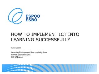 HOW TO IMPLEMENT ICT INTO LEARNING SUCCESSFULLY Asko Lippo LearningEnvironmentResponsibilityArea FinnishEducationUnit City of Espoo 