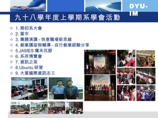 九十八學年度上學期系學會活動 1. 期初系大會 2. 葉市 3. 專題演講 - 快意職場新思維 4. 創業講座與輔導 - 自行創業經驗分享 5.JAMES 爆米花節 6. 系所博覽會 7. 資訊之夜 8.Ubuntu 研習 9. 大葉國際資訊志工 