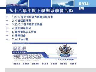 九十八學年度下學期系學會活動 1.2010 資訊盃彰區大專電玩競技賽 2. 小資盃籃球賽 3.2010 公益母親節音樂會 4. 資訊講座系列 5. 國際資訊志工培育 6. 畢業茶會 7. All Pass 糖 