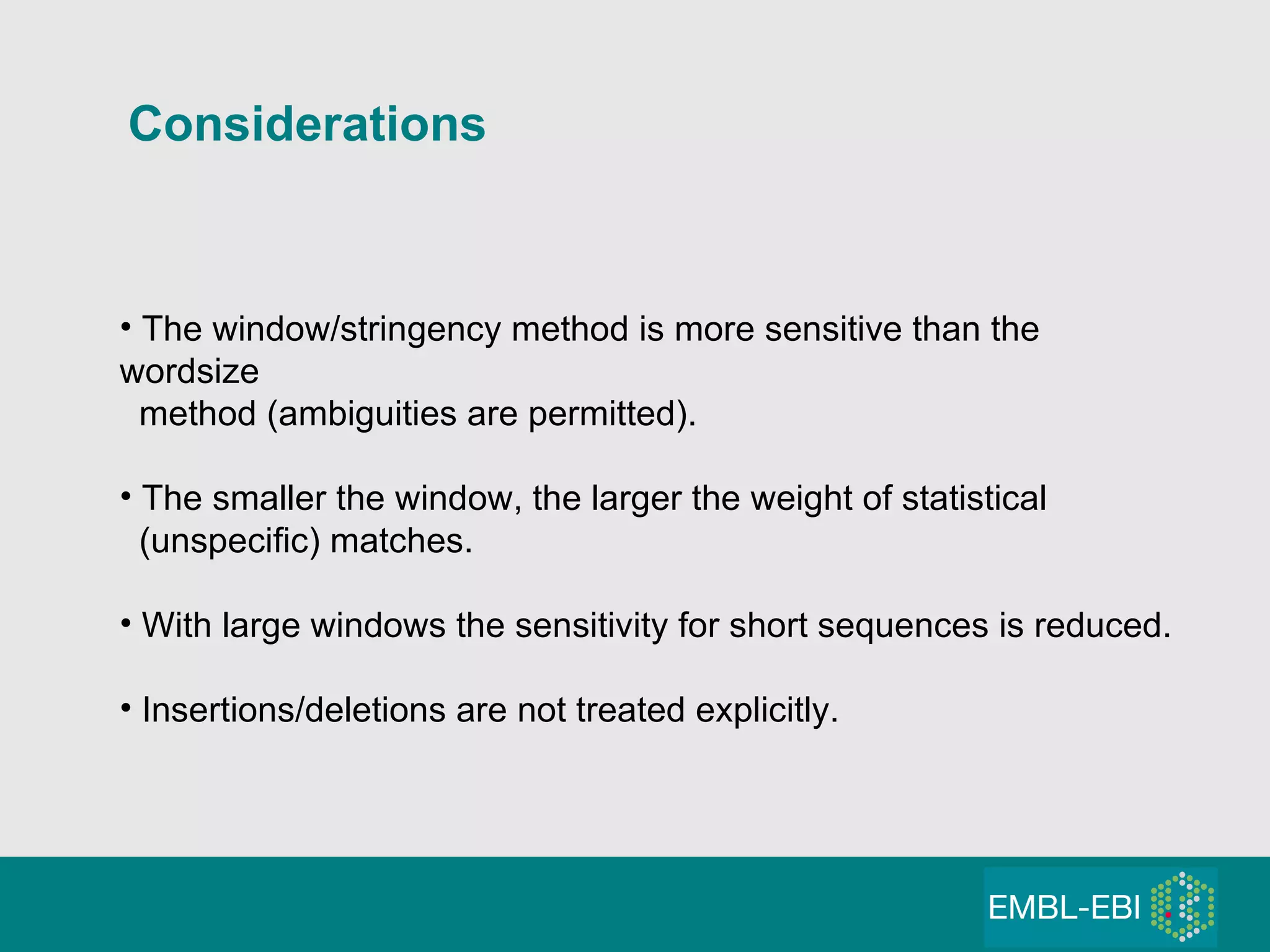 Considerations The window/stringency method is more sensitive than the wordsize method (ambiguities are permitted). The smaller the window, the larger the weight of statistical (unspecific) matches. With large windows the sensitivity for short sequences is reduced. Insertions/deletions are not treated explicitly. 