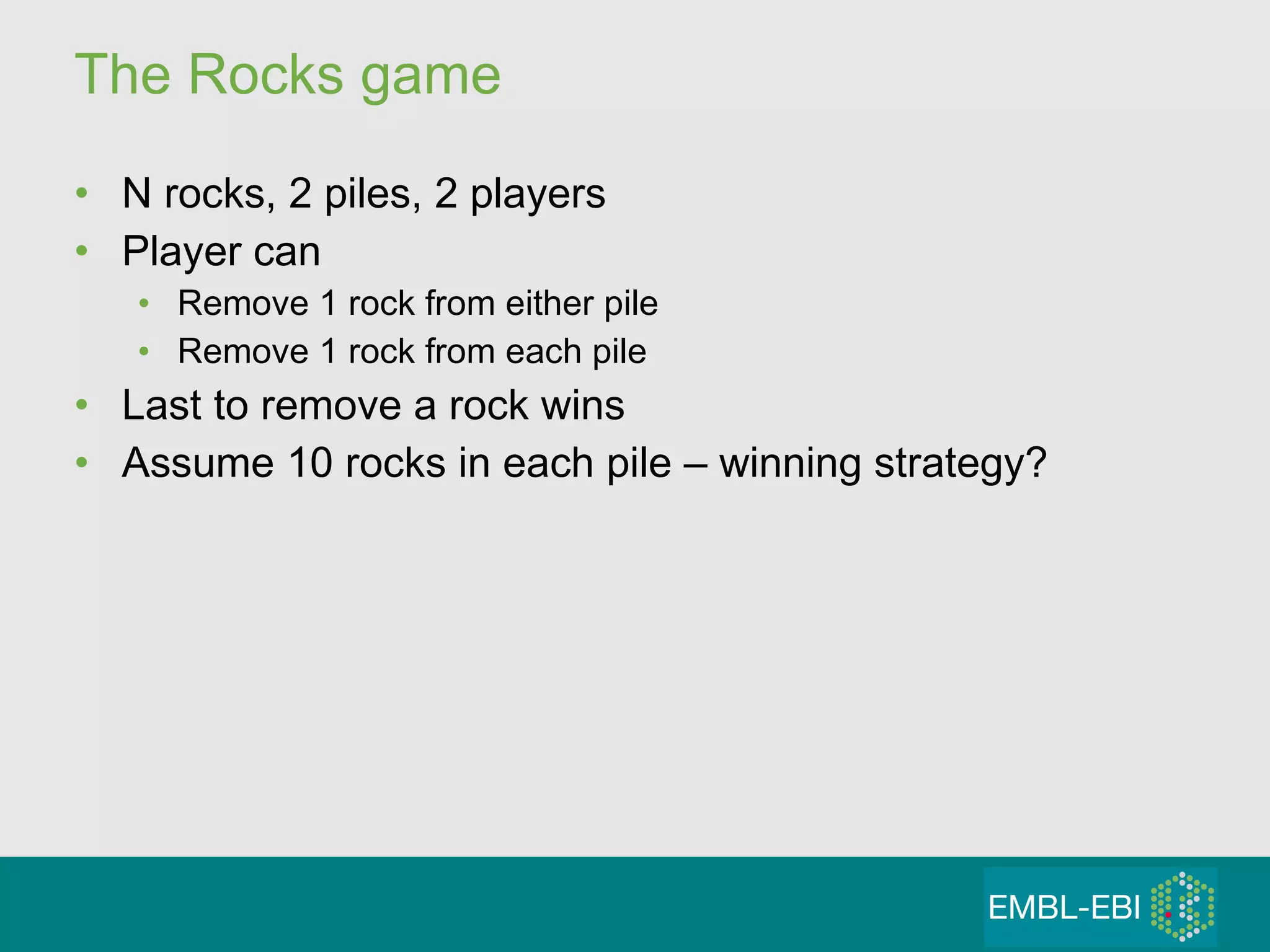 The Rocks game N rocks, 2 piles, 2 players Player can Remove 1 rock from either pile Remove 1 rock from each pile Last to remove a rock wins Assume 10 rocks in each pile – winning strategy? 