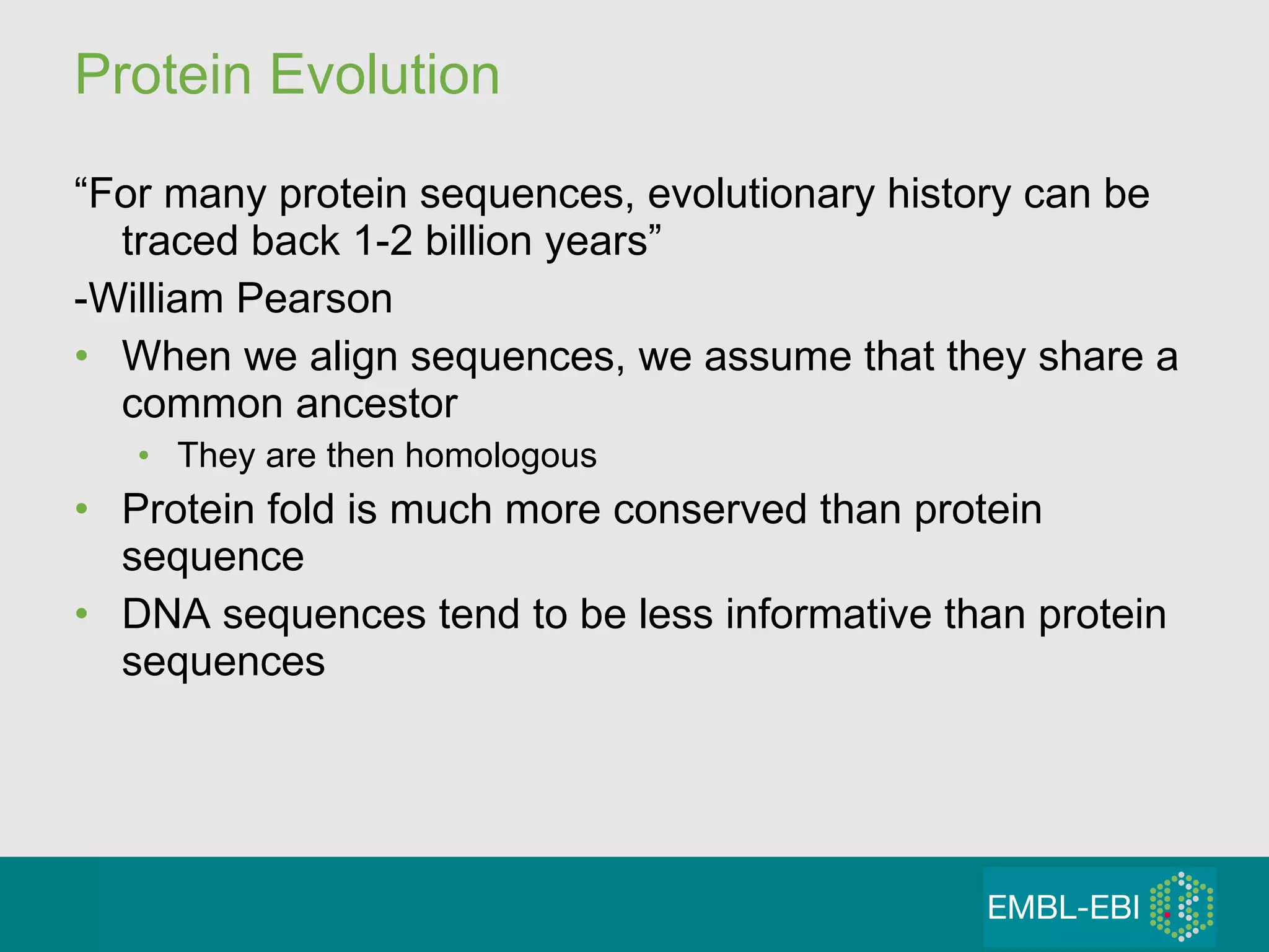 Protein Evolution “ For many protein sequences, evolutionary history can be traced back 1-2 billion years” -William Pearson When we align sequences, we assume that they share a common ancestor They are then homologous Protein fold is much more conserved than protein sequence DNA sequences tend to be less informative than protein sequences 