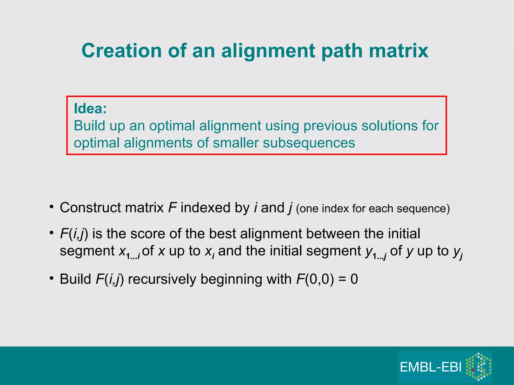 Creation of an alignment path matrix Idea: Build up an optimal alignment using previous solutions for optimal alignments of smaller subsequences Construct matrix  F  indexed by  i  and  j  (one index for each sequence) F ( i,j ) is the score of the best alignment between the initial  segment  x 1... i   of  x  up to  x i   and the initial segment  y 1... j   of  y  up to  y j Build  F ( i,j ) recursively beginning with  F (0,0) = 0 