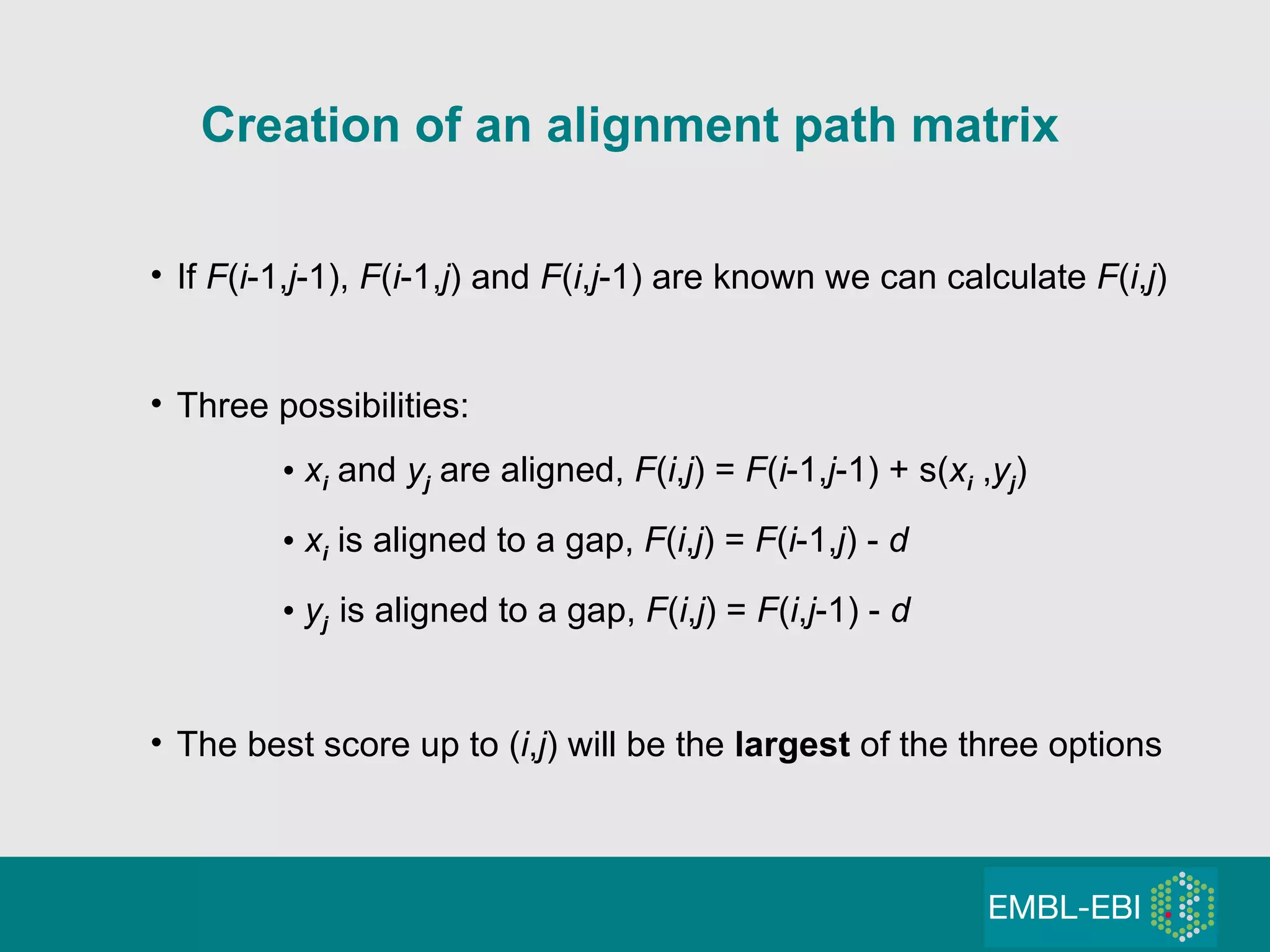 If  F ( i -1, j -1),  F ( i -1, j ) and  F ( i , j -1) are known we can calculate  F ( i , j ) Three possibilities: x i   and  y j  are aligned,  F ( i , j ) =  F ( i -1, j -1) + s( x i  , y j ) x i  is aligned to a gap,  F ( i , j ) =  F ( i -1, j ) -  d y j   is aligned to a gap,  F ( i , j ) =  F ( i , j -1) -  d The best score up to ( i , j ) will be the  largest  of the three options Creation of an alignment path matrix 