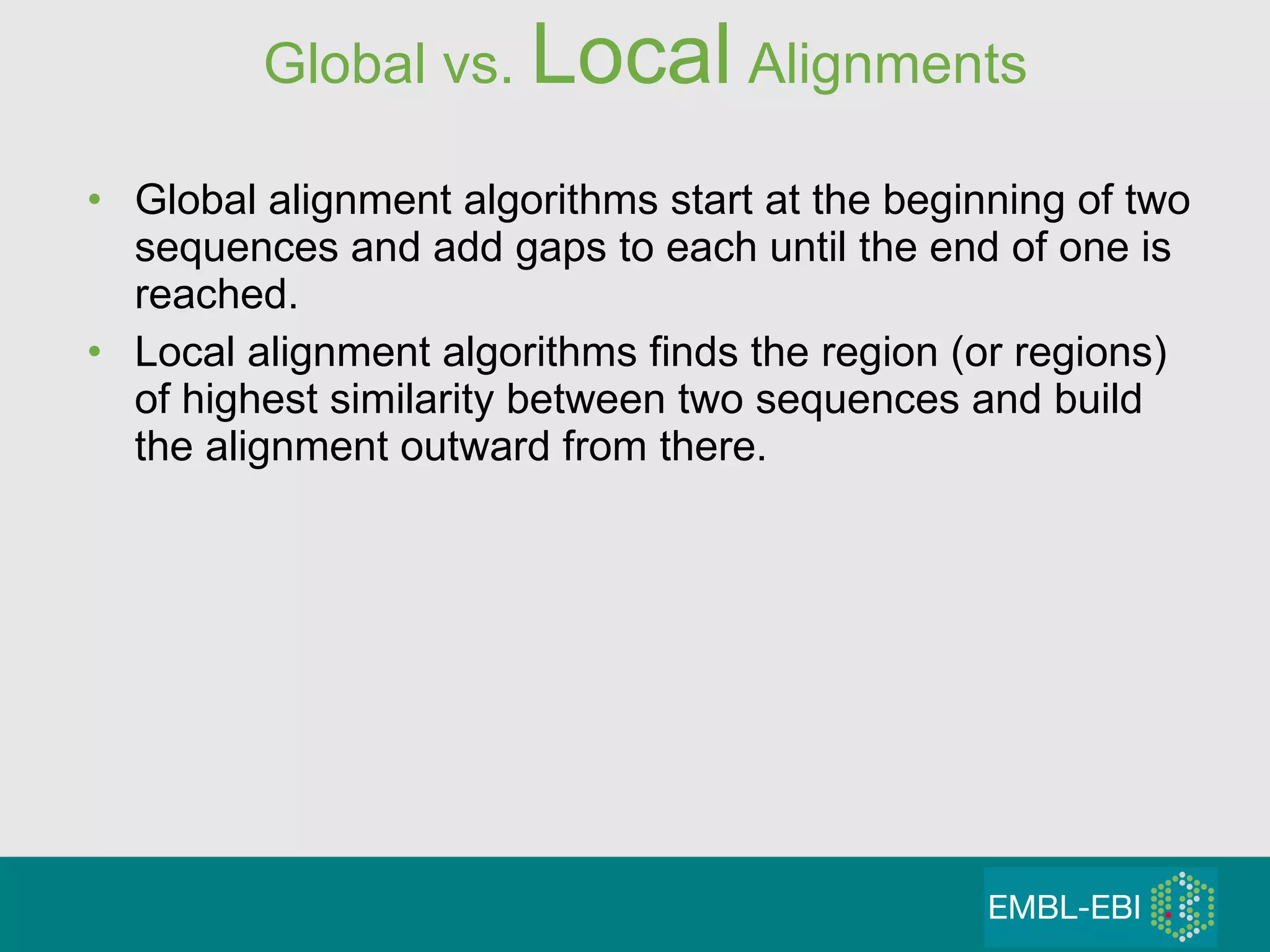 Global vs.  Local  Alignments Global alignment algorithms start at the beginning of two sequences and add gaps to each until the end of one is reached. Local alignment algorithms finds the region (or regions) of highest similarity between two sequences and build the alignment outward from there. 