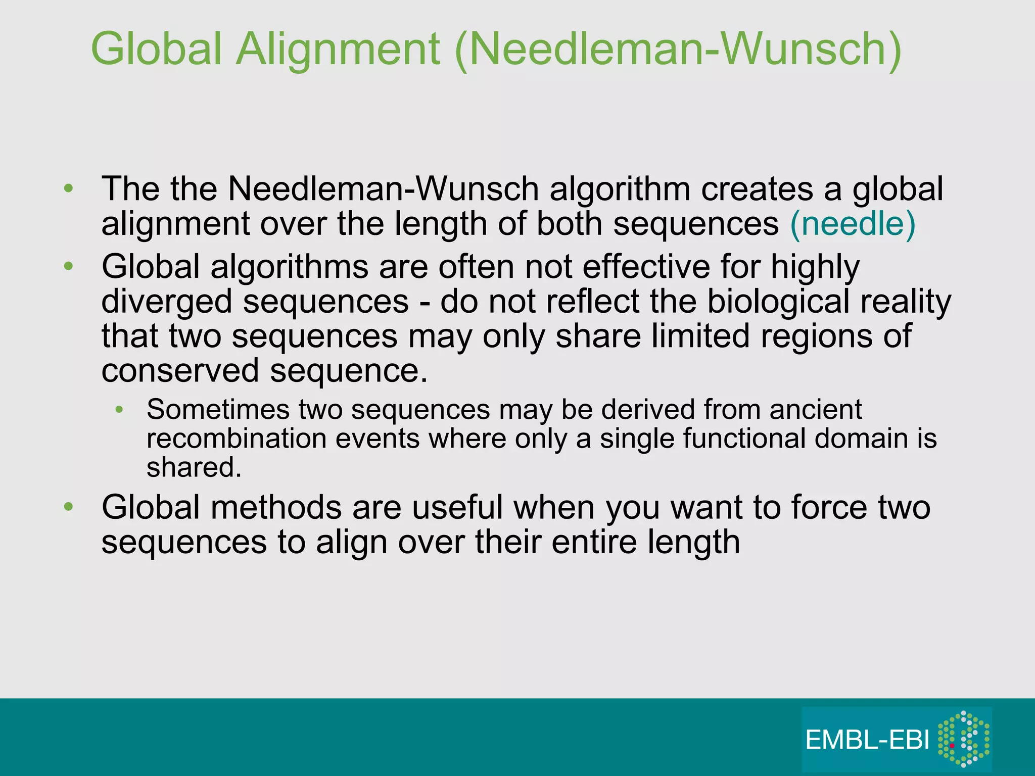 Global Alignment (Needleman-Wunsch) The the Needleman-Wunsch algorithm creates a global alignment over the length of both sequences  (needle) Global algorithms are often not effective for highly diverged sequences - do not reflect the biological reality that two sequences may only share limited regions of conserved sequence.  Sometimes two sequences may be derived from ancient  recombination events where only a single functional domain is shared. Global methods are useful when you want to force two sequences to align over their entire length 
