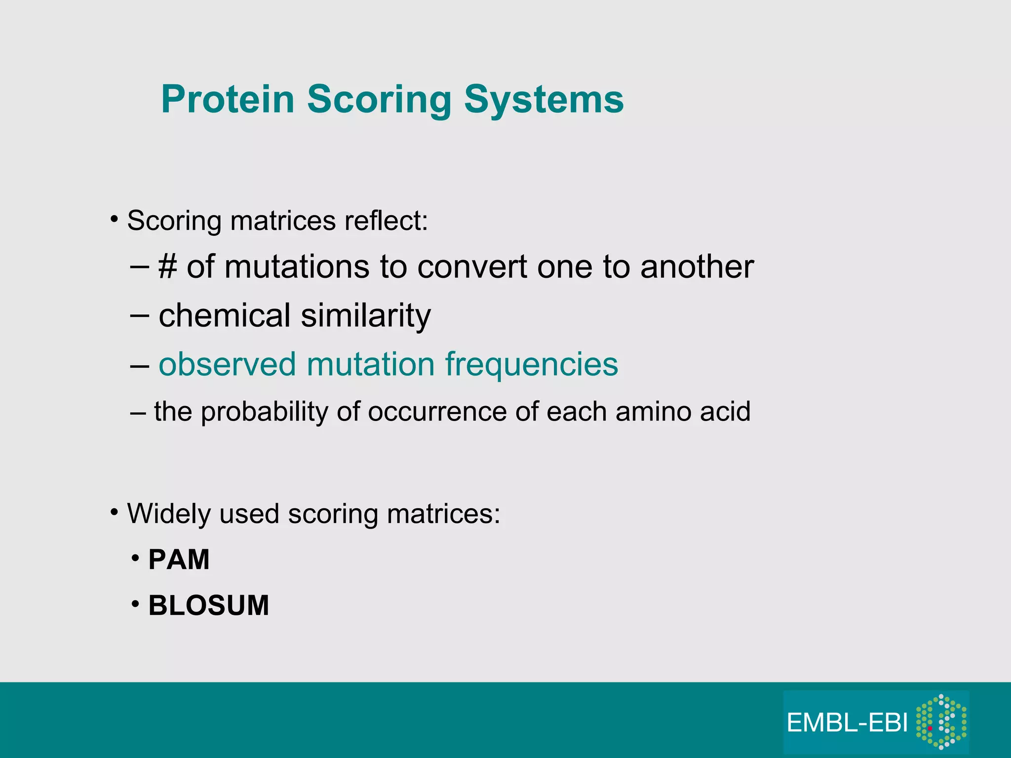 Scoring matrices reflect: # of mutations to convert one to another chemical similarity –  observed mutation frequencies –  the probability of occurrence of each amino acid Widely used scoring matrices: PAM  BLOSUM Protein Scoring Systems 