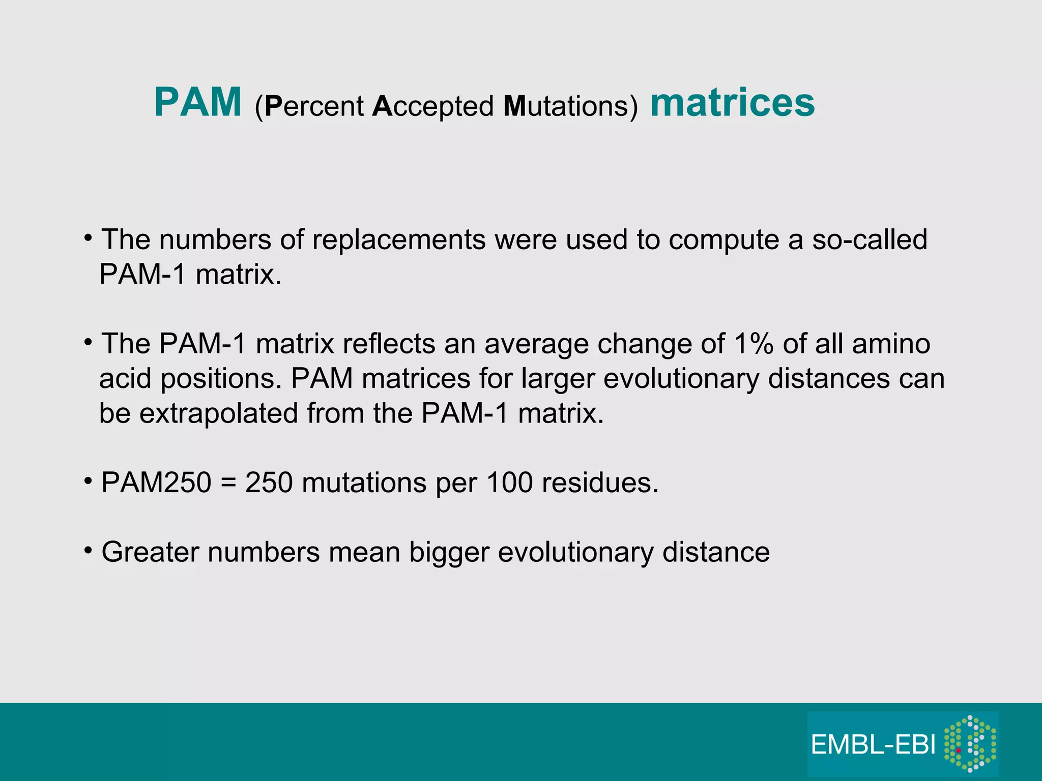 PAM  ( P ercent  A ccepted  M utations)  matrices The numbers of replacements were used to compute a so-called PAM-1 matrix. The PAM-1 matrix reflects an average change of 1% of all amino  acid positions. PAM matrices for larger evolutionary distances can be extrapolated from the PAM-1 matrix. PAM250 = 250 mutations per 100 residues. Greater numbers mean bigger evolutionary distance 