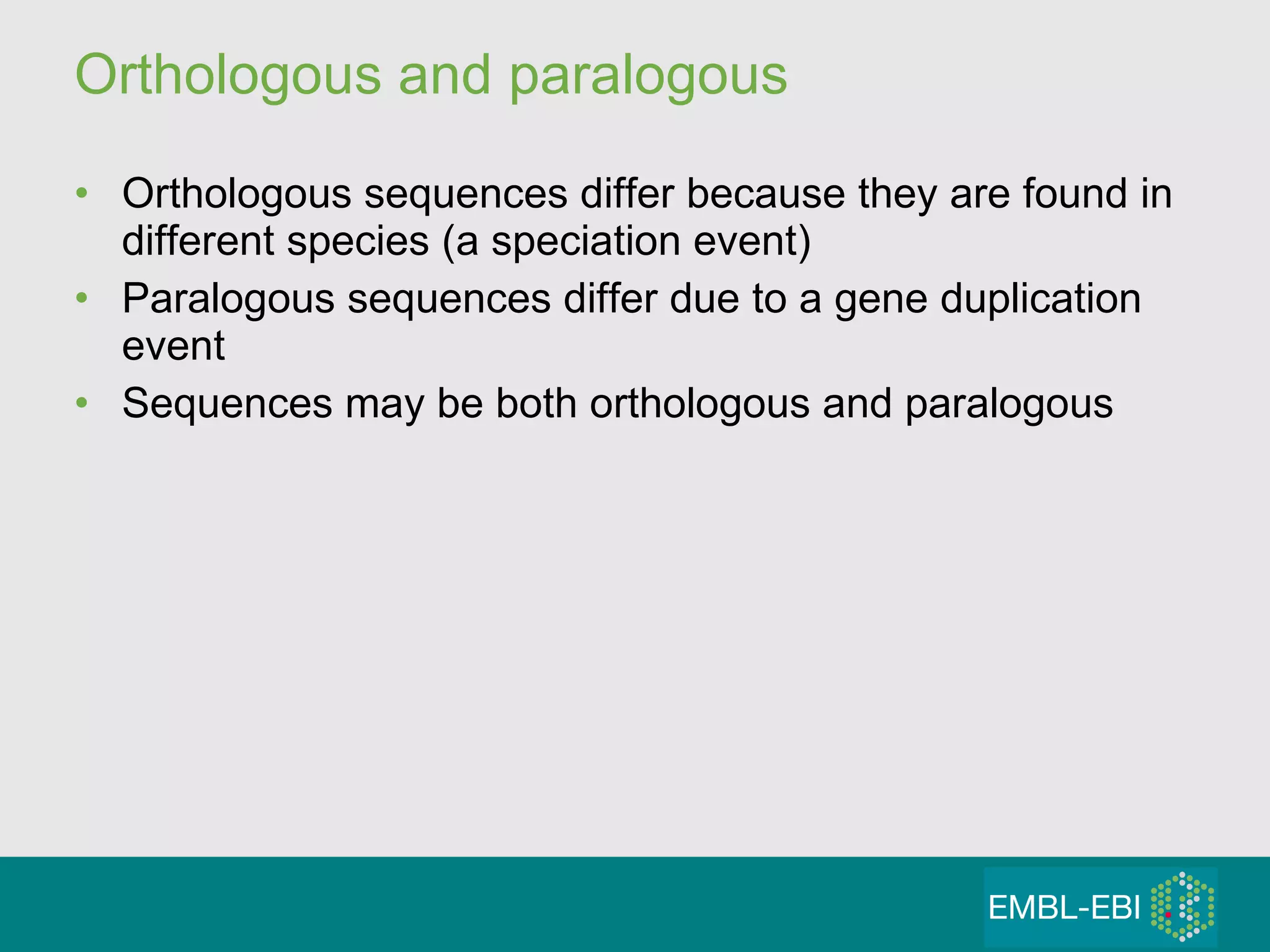 Orthologous and paralogous Orthologous sequences differ because they are found in different species (a speciation event) Paralogous sequences differ due to a gene duplication event Sequences may be both orthologous and paralogous 
