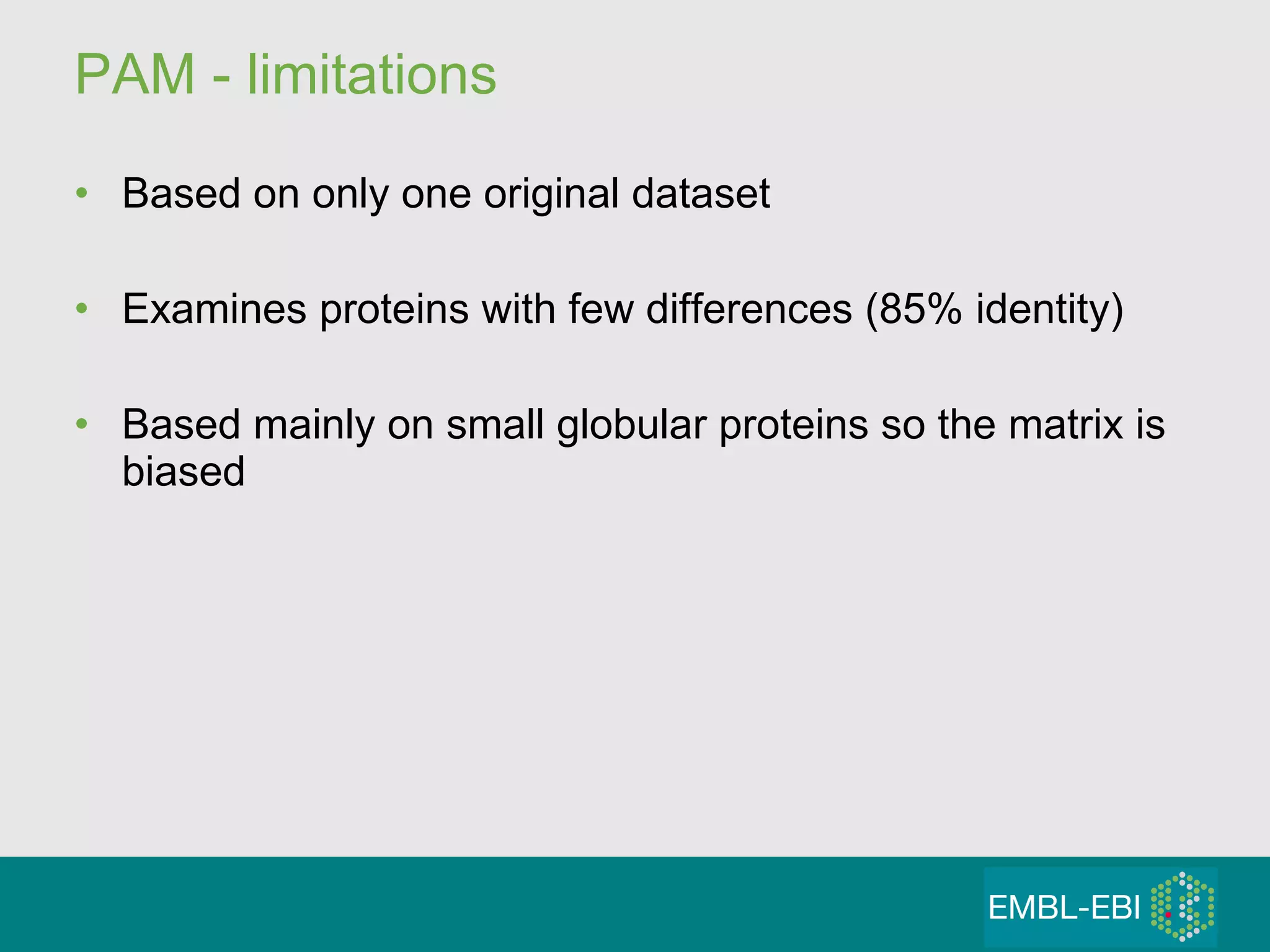 PAM - limitations  Based on only one original dataset Examines proteins with few differences (85% identity) Based mainly on small globular proteins so the matrix is biased  