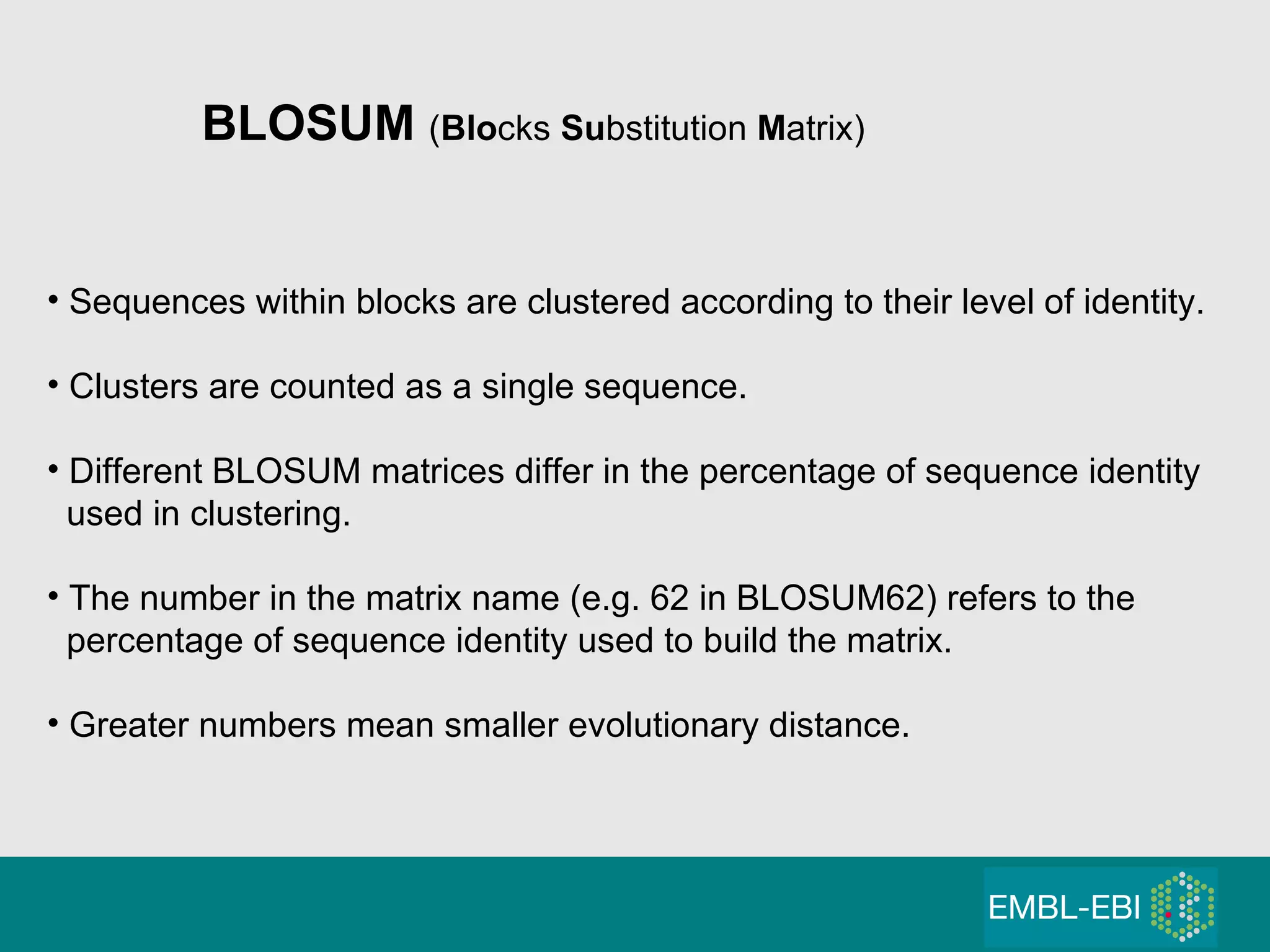 BLOSUM  ( Blo cks  Su bstitution  M atrix) Sequences within blocks are clustered according to their level of identity. Clusters are counted as a single sequence. Different BLOSUM matrices differ in the percentage of sequence identity used in clustering. The number in the matrix name (e.g. 62 in BLOSUM62) refers to the percentage of sequence identity used to build the matrix. Greater numbers mean smaller evolutionary distance. 