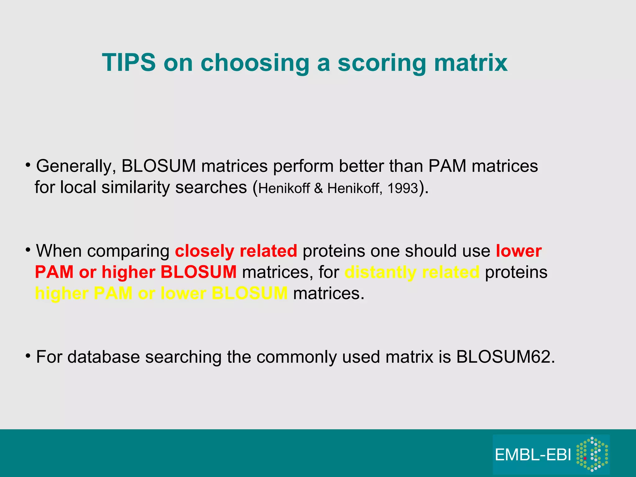 TIPS on choosing a scoring matrix Generally, BLOSUM matrices perform better than PAM matrices for local similarity searches ( Henikoff & Henikoff, 1993 ). When comparing  closely   related   proteins one should use  lower   PAM   or higher BLOSUM  matrices, for  distantly   related   proteins  higher PAM or lower BLOSUM  matrices. For database searching the commonly used matrix is BLOSUM62. 