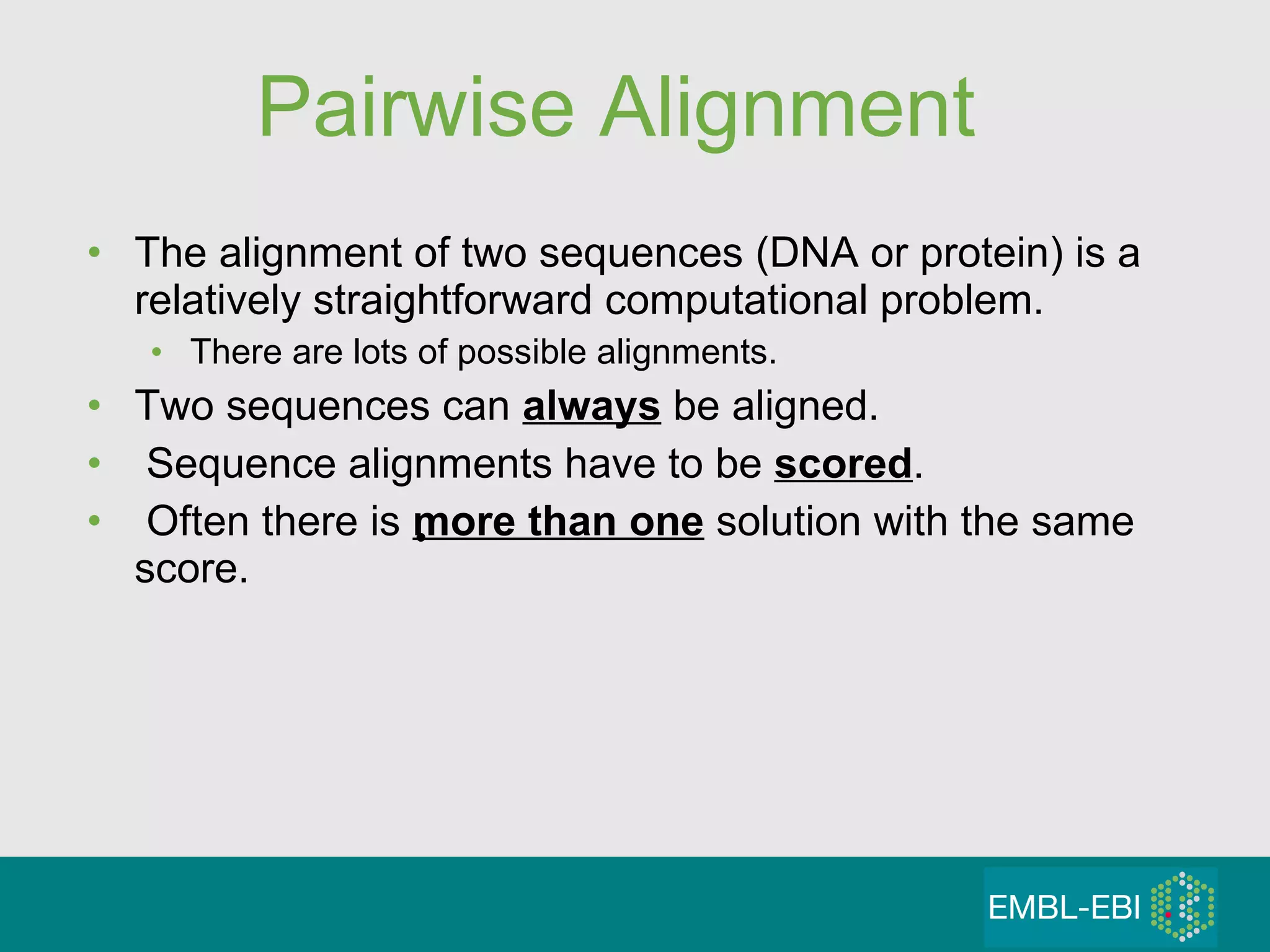 Pairwise Alignment The alignment of two sequences (DNA or protein) is a relatively straightforward computational problem.  There are lots of possible alignments. Two sequences can  always  be aligned. Sequence alignments have to be  scored . Often there is  more than one  solution with the same score. 
