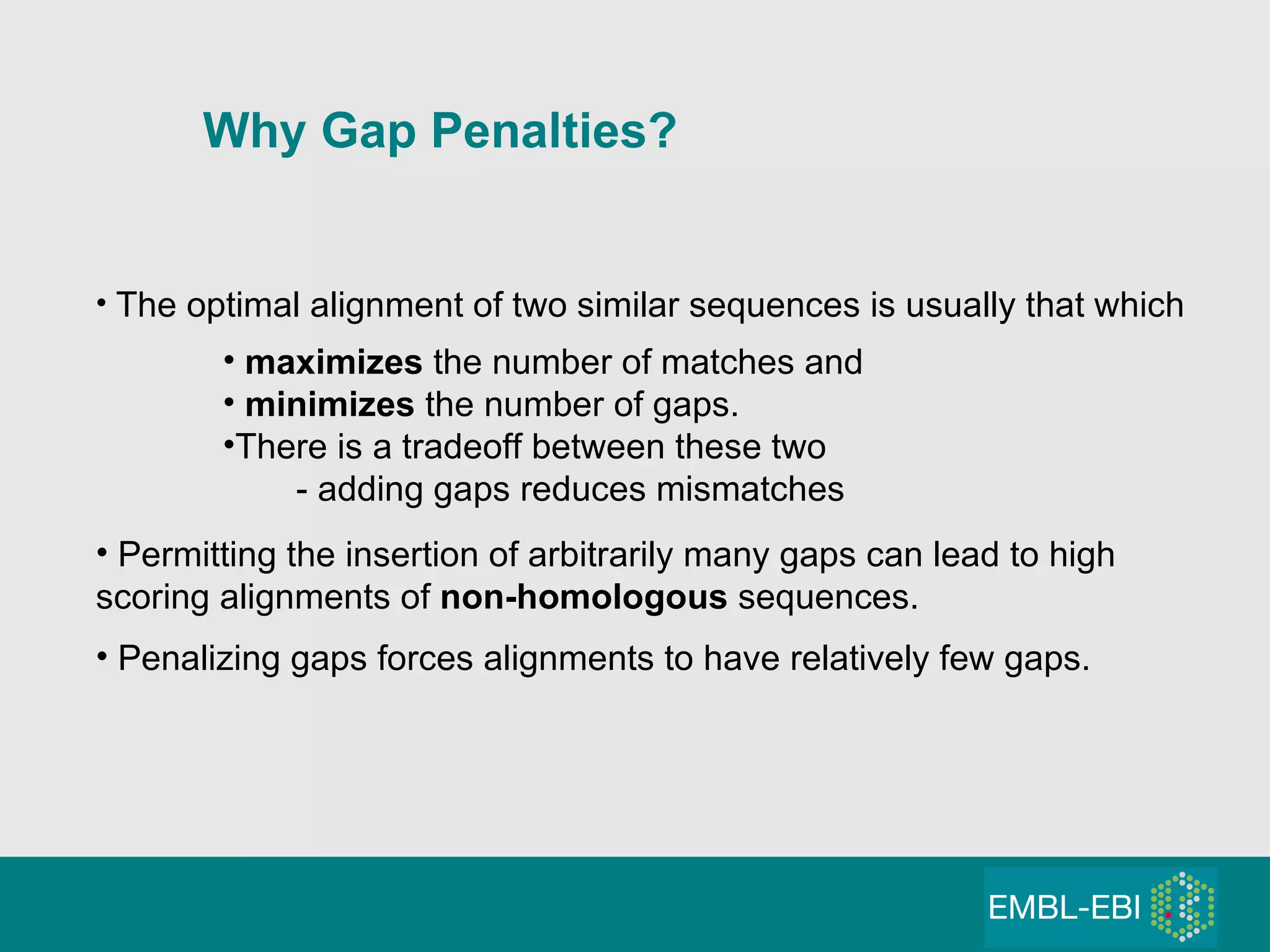 The optimal alignment of two similar sequences is usually that which maximizes  the number of matches and minimizes  the number of gaps. There is a tradeoff between these two - adding gaps reduces mismatches Permitting the insertion of arbitrarily many gaps can lead to high scoring alignments of  non-homologous  sequences. Penalizing gaps forces alignments to have relatively few gaps. Why Gap Penalties?   