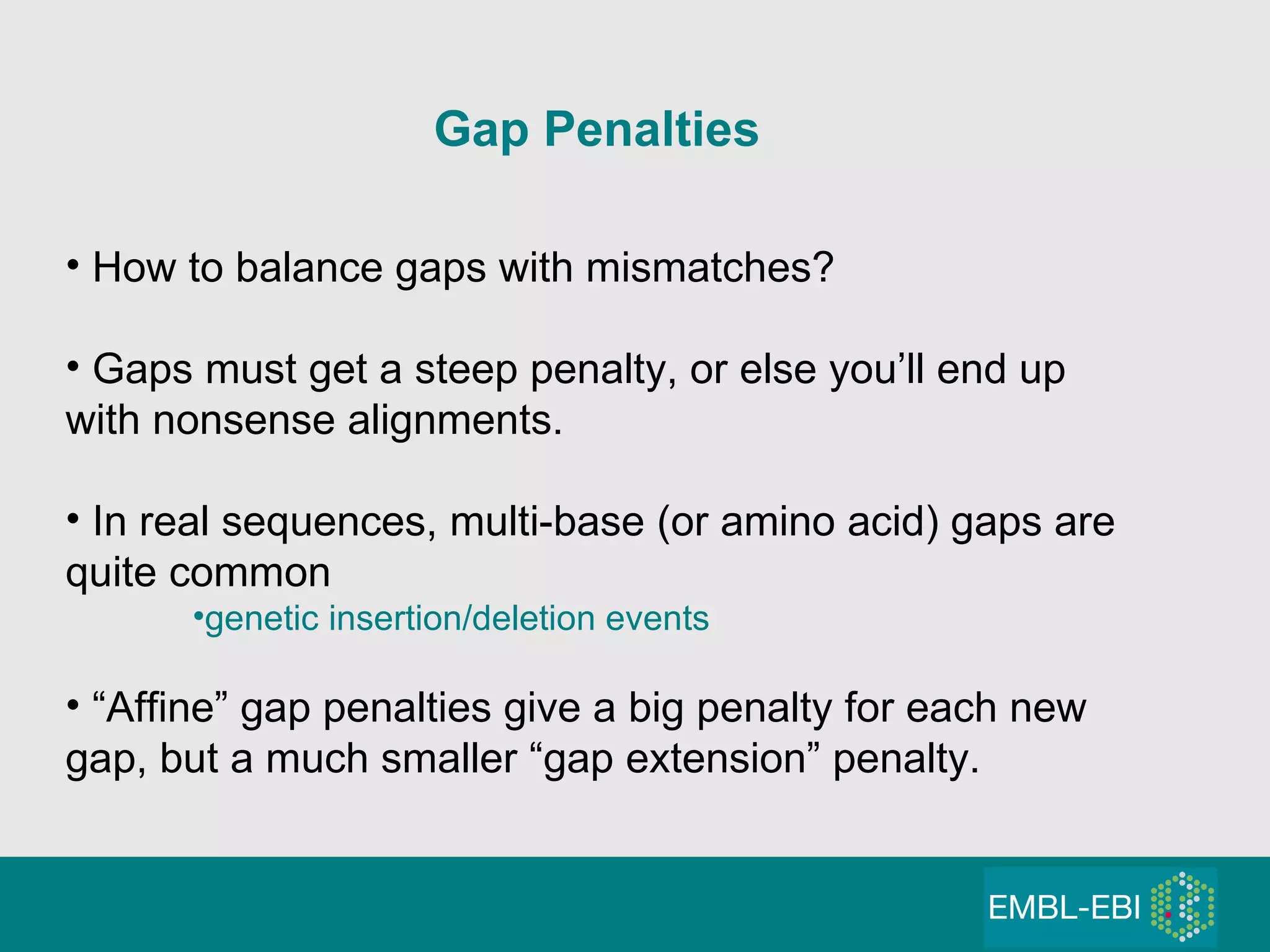 Gap Penalties   How to balance gaps with mismatches? Gaps must get a steep penalty, or else you’ll end up with nonsense alignments. In real sequences, multi-base (or amino acid) gaps are quite common genetic insertion/deletion events “ Affine” gap penalties give a big penalty for each new gap, but a much smaller “gap extension” penalty. 