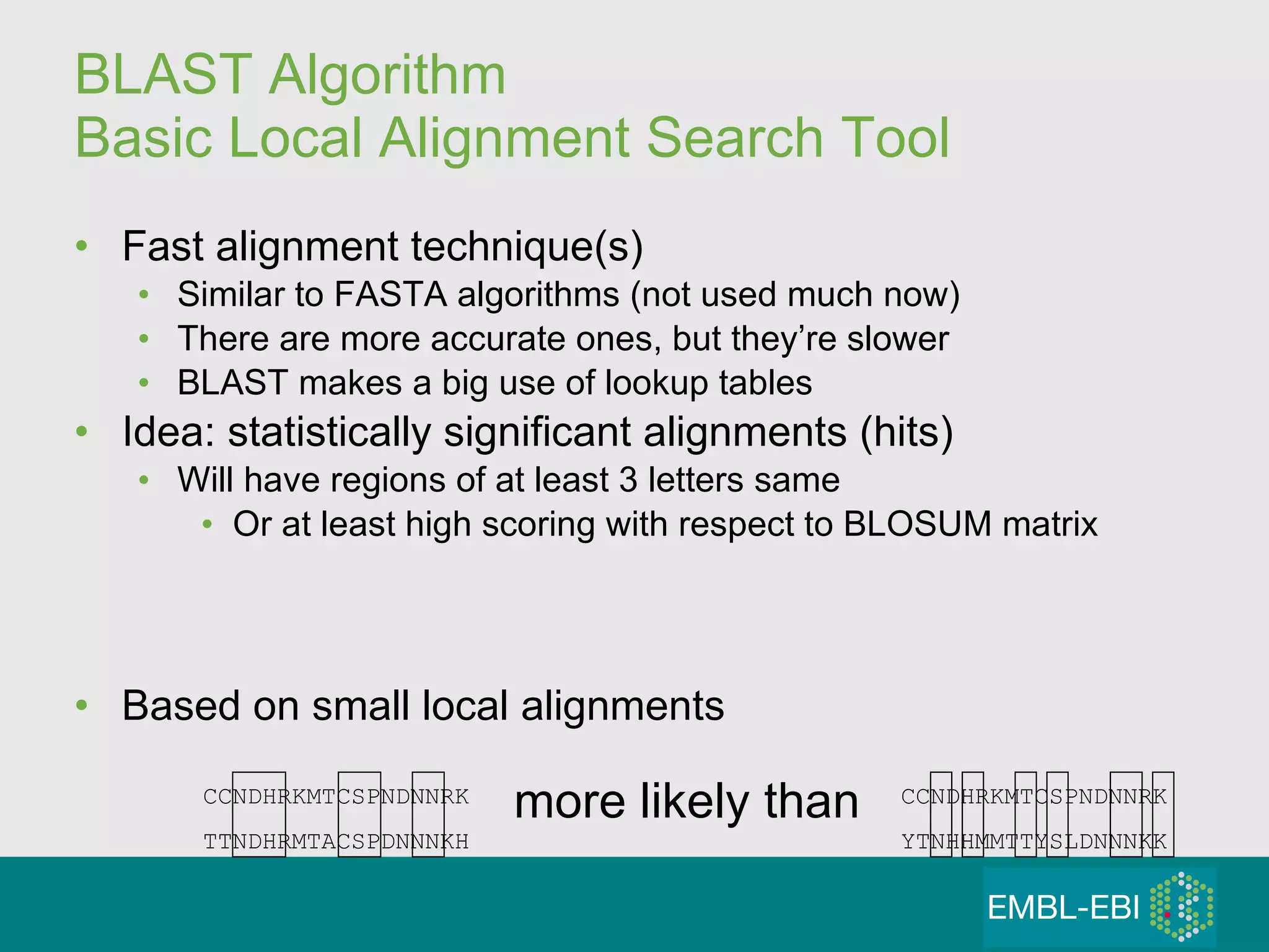 BLAST Algorithm Basic Local Alignment Search Tool Fast alignment technique(s) Similar to FASTA algorithms (not used much now) There are more accurate ones, but they’re slower BLAST makes a big use of lookup tables  Idea: statistically significant alignments (hits) Will have regions of at least 3 letters same Or at least high scoring with respect to BLOSUM matrix Based on small local alignments CCNDHRKMTCSPNDNNRK TTNDHRMTACSPDNNNKH CCNDHRKMTCSPNDNNRK YTNHHMMTTYSLDNNNKK more likely than 