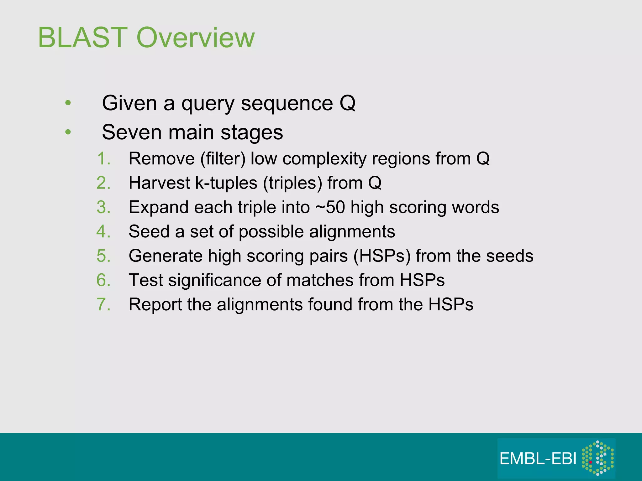 BLAST Overview Given a query sequence Q Seven main stages Remove (filter) low complexity regions from Q Harvest k-tuples (triples) from Q Expand each triple into ~50 high scoring words Seed a set of possible alignments Generate high scoring pairs (HSPs) from the seeds Test significance of matches from HSPs Report the alignments found from the HSPs 