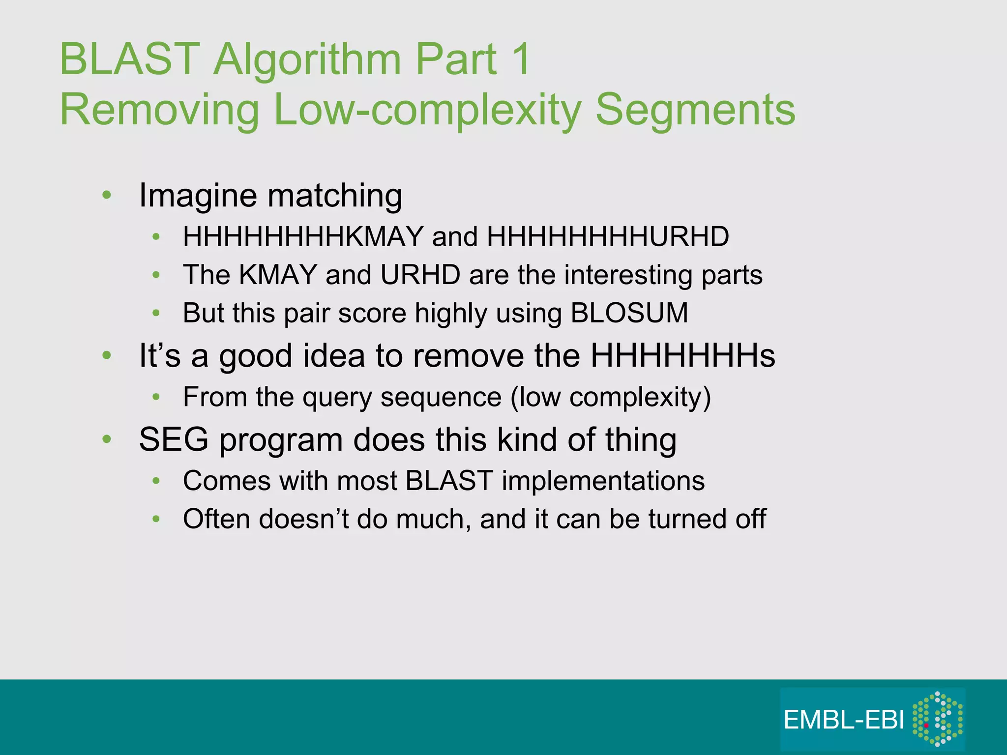 BLAST Algorithm Part 1  Removing Low-complexity Segments Imagine matching  HHHHHHHHKMAY and HHHHHHHHURHD The KMAY and URHD are the interesting parts But this pair score highly using BLOSUM It’s a good idea to remove the HHHHHHHs From the query sequence (low complexity) SEG program does this kind of thing Comes with most BLAST implementations Often doesn’t do much, and it can be turned off 