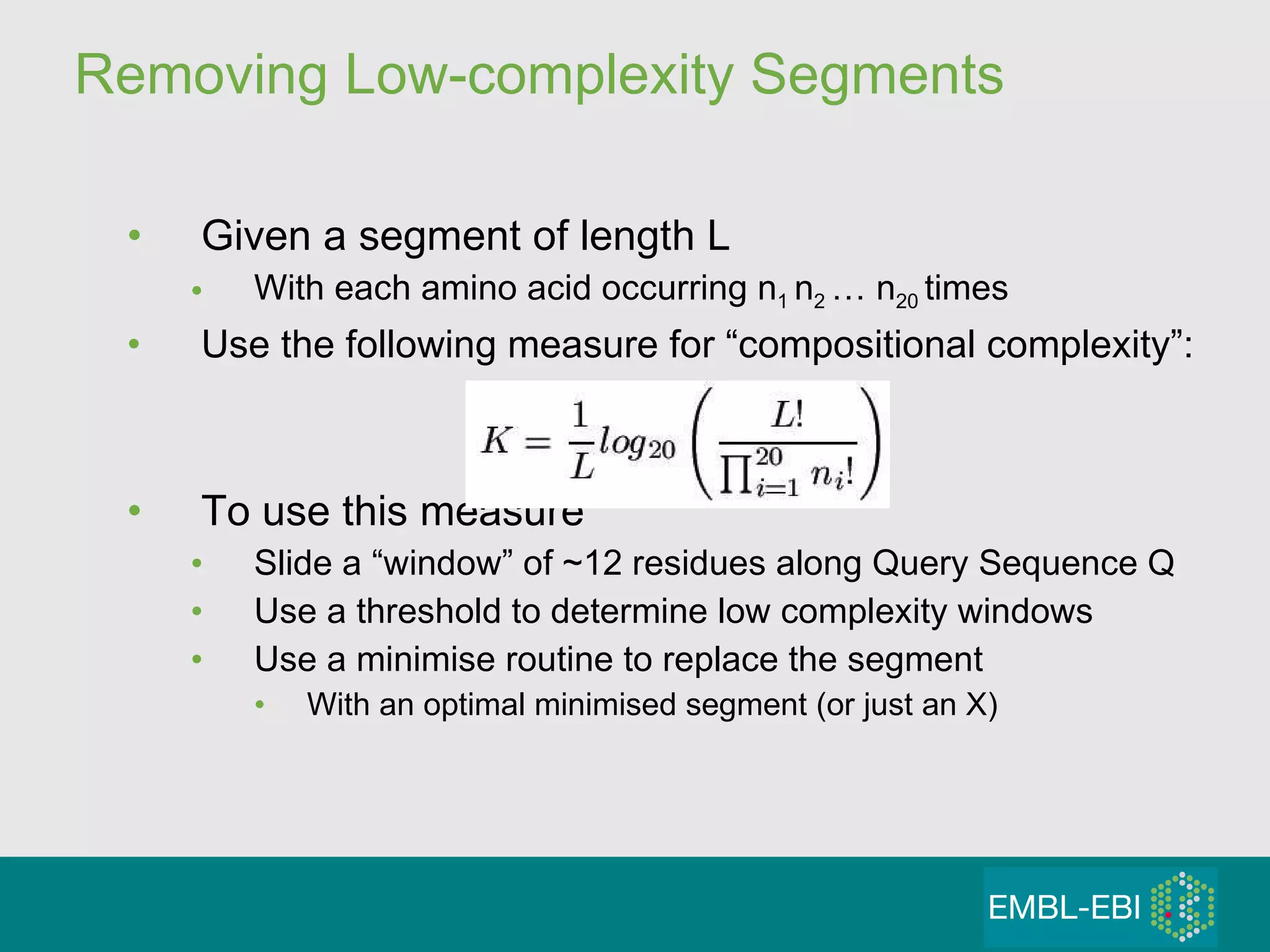 Removing Low-complexity Segments Given a segment of length L With each amino acid occurring n 1  n 2  … n 20  times Use the following measure for “compositional complexity”: To use this measure Slide a “window” of ~12 residues along Query Sequence Q Use a threshold to determine low complexity windows Use a minimise routine to replace the segment With an optimal minimised segment (or just an X) 