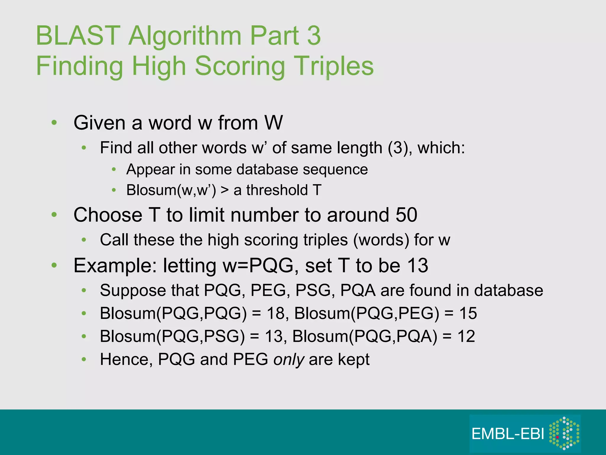 BLAST Algorithm Part 3 Finding High Scoring Triples Given a word w from W Find all other words w’ of same length (3), which: Appear in some database sequence  Blosum(w,w’) > a threshold T Choose T to limit number to around 50 Call these the high scoring triples (words) for w Example: letting w=PQG, set T to be 13 Suppose that PQG, PEG, PSG, PQA are found in database Blosum(PQG,PQG) = 18, Blosum(PQG,PEG) = 15 Blosum(PQG,PSG) = 13, Blosum(PQG,PQA) = 12 Hence, PQG and PEG  only  are kept 