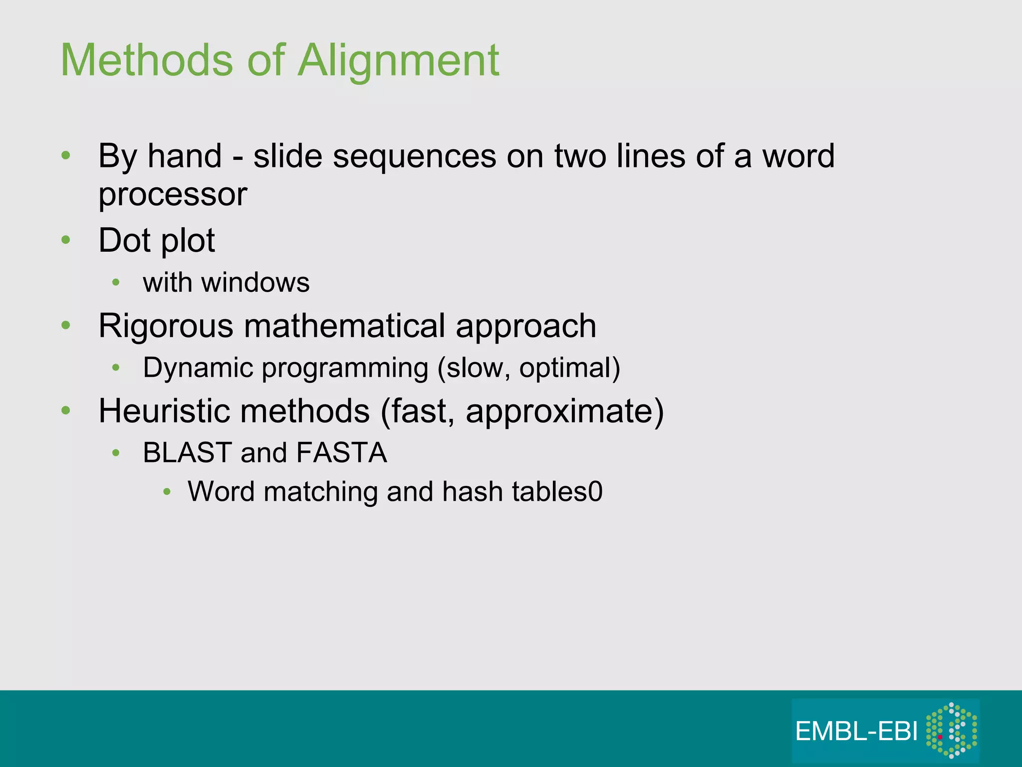 Methods of Alignment By hand - slide sequences on two lines of a word processor Dot plot with windows Rigorous mathematical approach Dynamic programming (slow, optimal) Heuristic methods (fast, approximate) BLAST and FASTA  Word matching and hash tables0 