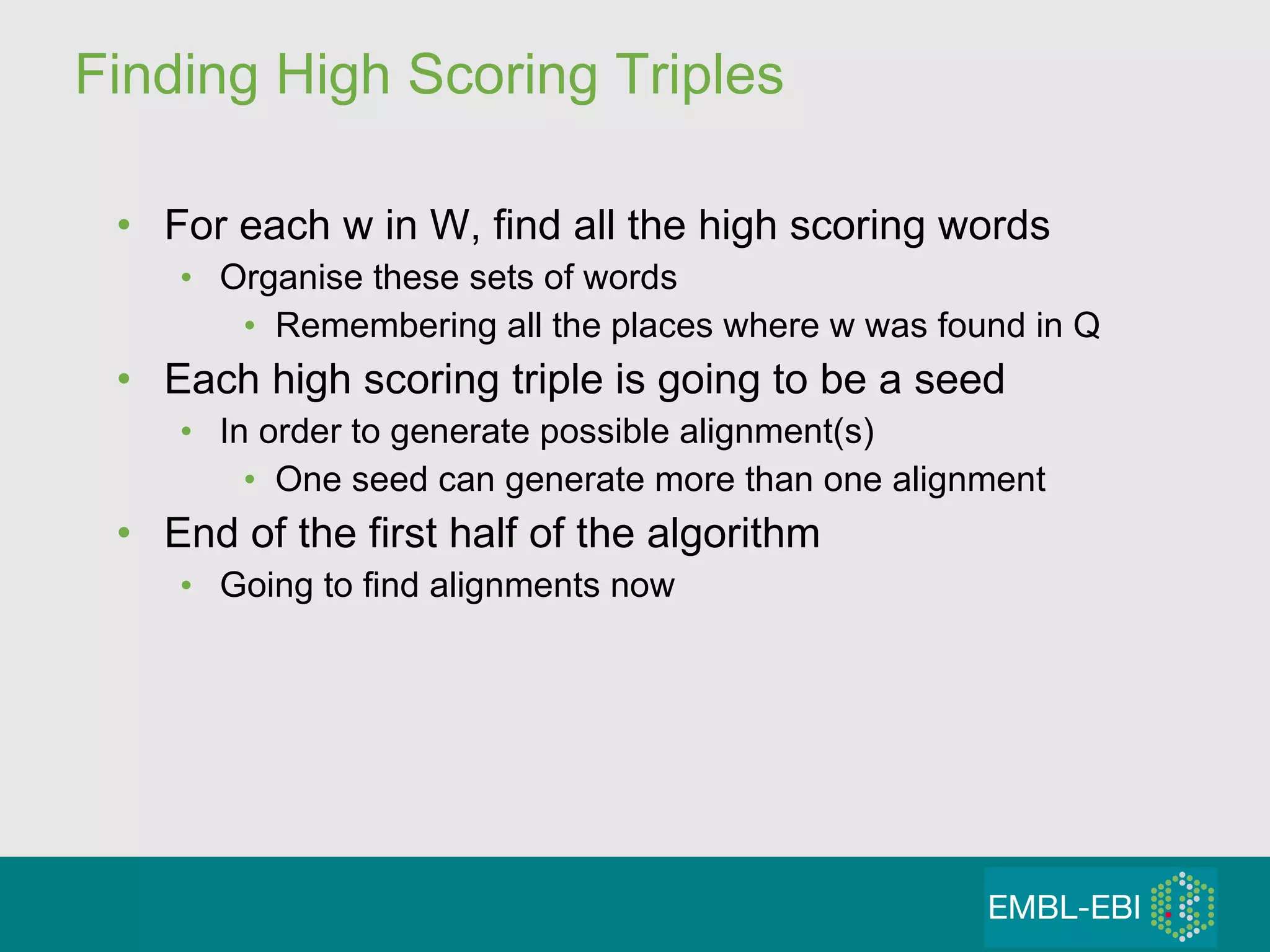 Finding High Scoring Triples For each w in W, find all the high scoring words Organise these sets of words  Remembering all the places where w was found in Q Each high scoring triple is going to be a seed  In order to generate possible alignment(s) One seed can generate more than one alignment End of the first half of the algorithm Going to find alignments now 