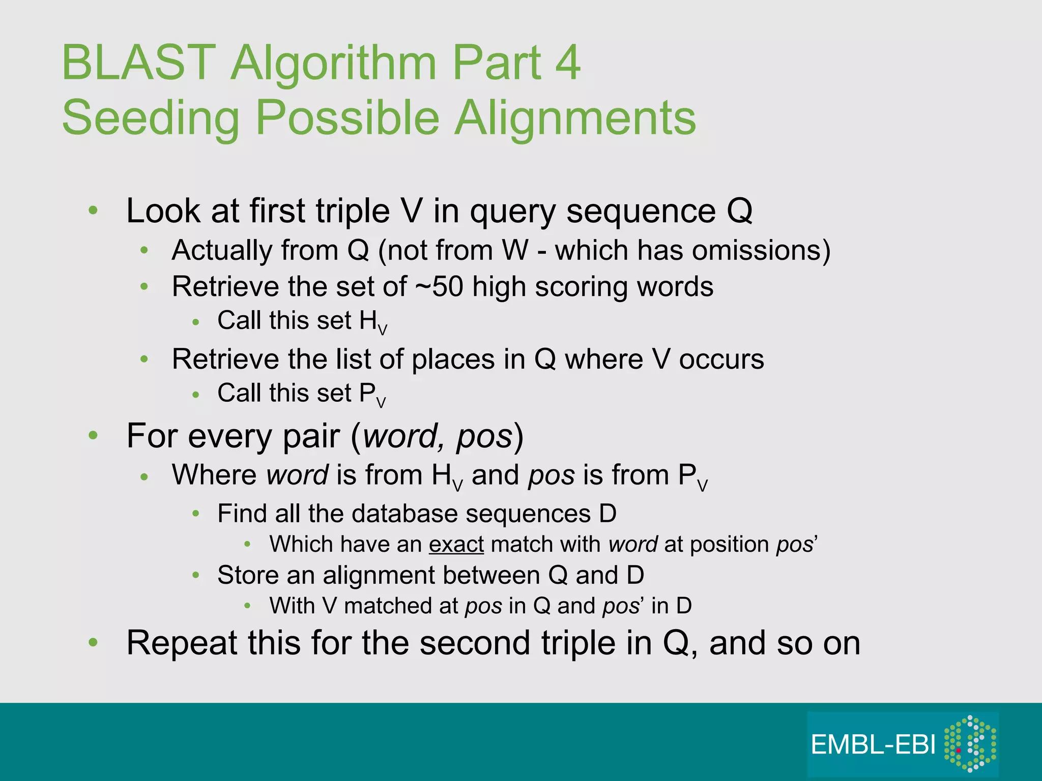 BLAST Algorithm Part 4 Seeding Possible Alignments Look at first triple V in query sequence Q Actually from Q (not from W - which has omissions) Retrieve the set of ~50 high scoring words Call this set H V Retrieve the list of places in Q where V occurs Call this set P V For every pair ( word, pos ) Where  word  is from H V  and  pos  is from P V Find all the database sequences D Which have an  exact  match with  word  at position  pos ’ Store an alignment between Q and D With V   matched at  pos  in Q and  pos ’ in D Repeat this for the second triple in Q, and so on 