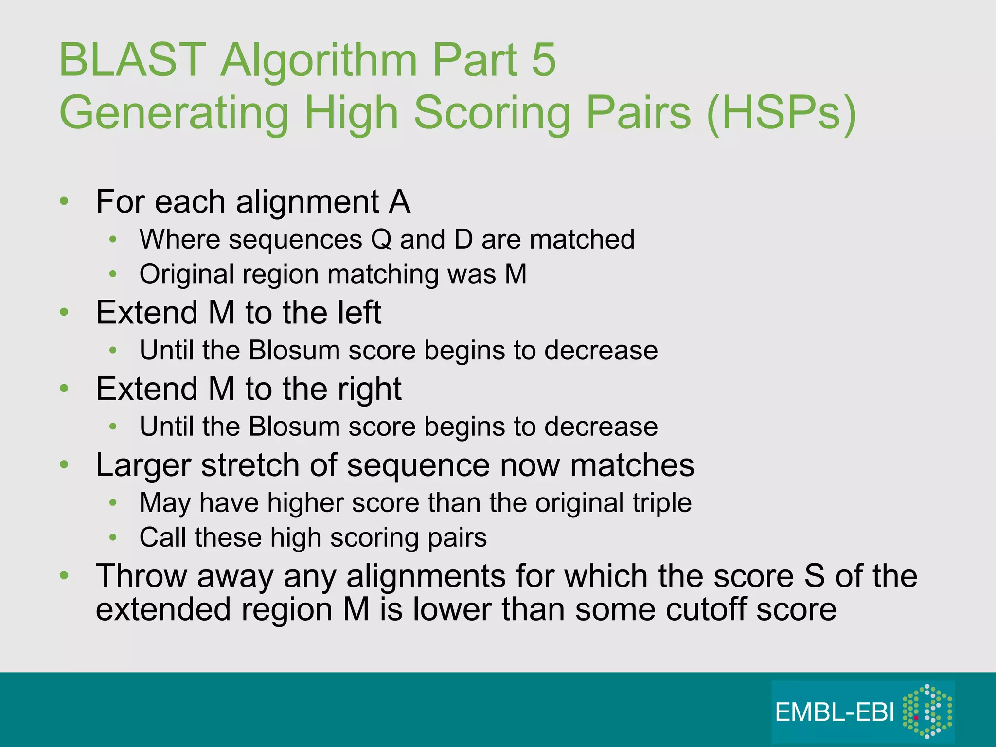 BLAST Algorithm Part 5 Generating High Scoring Pairs (HSPs) For each alignment A Where sequences Q and D are matched Original region matching was M Extend M to the left Until the Blosum score begins to decrease Extend M to the right Until the Blosum score begins to decrease Larger stretch of sequence now matches May have higher score than the original triple Call these high scoring pairs Throw away any alignments for which the score S of the extended region M is lower than some cutoff score 