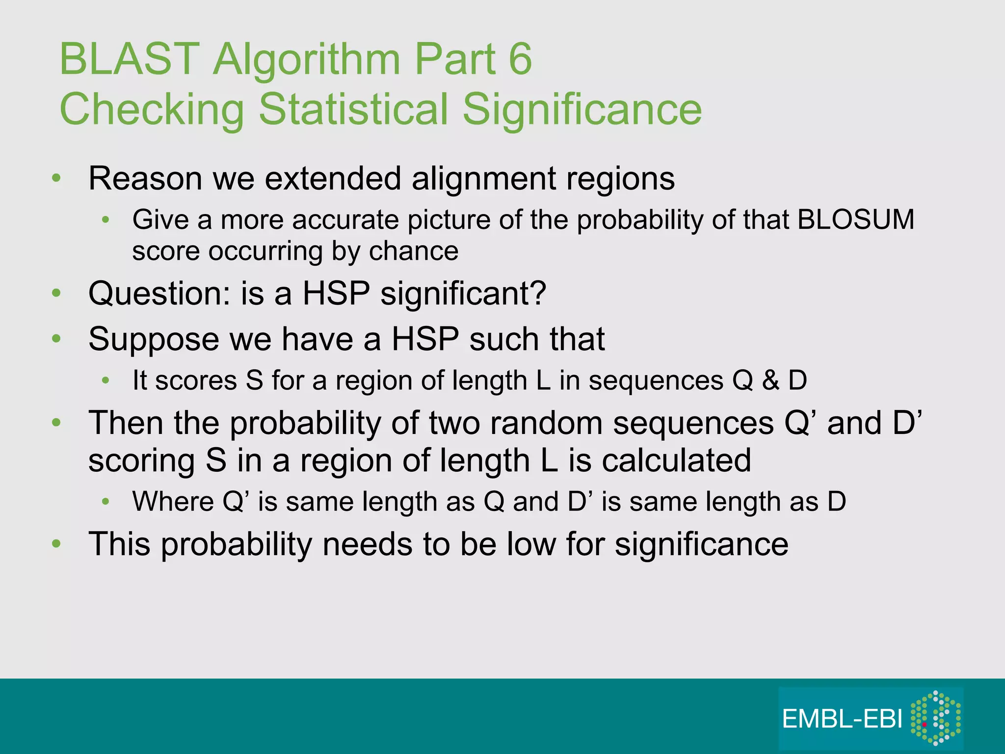 BLAST Algorithm Part 6 Checking Statistical Significance Reason we extended alignment regions Give a more accurate picture of the probability of that BLOSUM score occurring by chance Question: is a HSP significant? Suppose we have a HSP such that It scores S for a region of length L in sequences Q & D Then the probability of two random sequences Q’ and D’ scoring S in a region of length L is calculated Where Q’ is same length as Q and D’ is same length as D This probability needs to be low for significance 