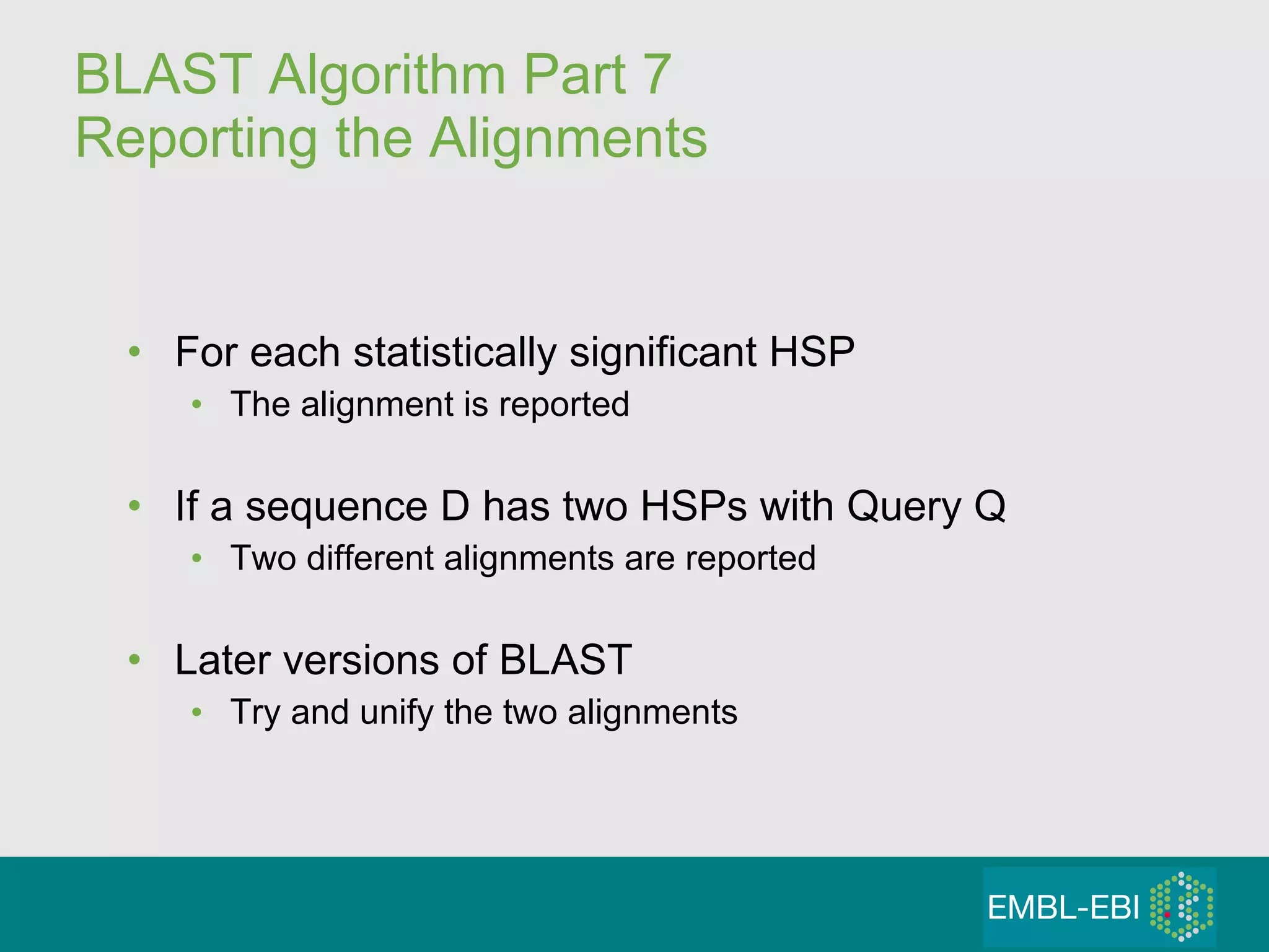 BLAST Algorithm Part 7 Reporting the Alignments For each statistically significant HSP The alignment is reported If a sequence D has two HSPs with Query Q Two different alignments are reported Later versions of BLAST Try and unify the two alignments 