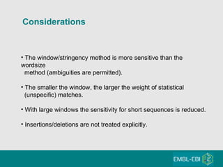 Considerations The window/stringency method is more sensitive than the wordsize method (ambiguities are permitted). The smaller the window, the larger the weight of statistical (unspecific) matches. With large windows the sensitivity for short sequences is reduced. Insertions/deletions are not treated explicitly. 