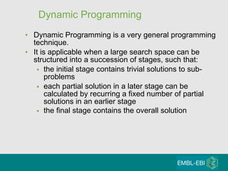 Dynamic Programming Dynamic Programming is a very general programming technique.  It is applicable when a large search space can be structured into a succession of stages, such that:  the initial stage contains trivial solutions to sub-problems  each partial solution in a later stage can be calculated by recurring a fixed number of partial solutions in an earlier stage the final stage contains the overall solution   