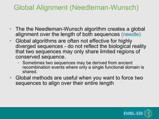 Global Alignment (Needleman-Wunsch) The the Needleman-Wunsch algorithm creates a global alignment over the length of both sequences  (needle) Global algorithms are often not effective for highly diverged sequences - do not reflect the biological reality that two sequences may only share limited regions of conserved sequence.  Sometimes two sequences may be derived from ancient  recombination events where only a single functional domain is shared. Global methods are useful when you want to force two sequences to align over their entire length 