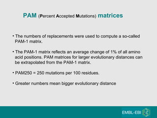 PAM  ( P ercent  A ccepted  M utations)  matrices The numbers of replacements were used to compute a so-called PAM-1 matrix. The PAM-1 matrix reflects an average change of 1% of all amino  acid positions. PAM matrices for larger evolutionary distances can be extrapolated from the PAM-1 matrix. PAM250 = 250 mutations per 100 residues. Greater numbers mean bigger evolutionary distance 