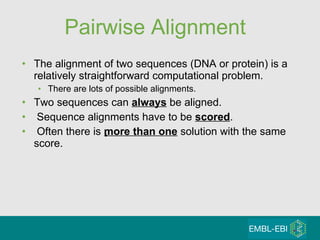 Pairwise Alignment The alignment of two sequences (DNA or protein) is a relatively straightforward computational problem.  There are lots of possible alignments. Two sequences can  always  be aligned. Sequence alignments have to be  scored . Often there is  more than one  solution with the same score. 