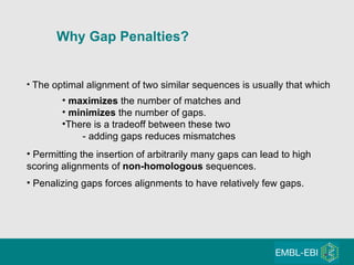 The optimal alignment of two similar sequences is usually that which maximizes  the number of matches and minimizes  the number of gaps. There is a tradeoff between these two - adding gaps reduces mismatches Permitting the insertion of arbitrarily many gaps can lead to high scoring alignments of  non-homologous  sequences. Penalizing gaps forces alignments to have relatively few gaps. Why Gap Penalties?   