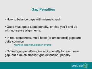 Gap Penalties   How to balance gaps with mismatches? Gaps must get a steep penalty, or else you’ll end up with nonsense alignments. In real sequences, multi-base (or amino acid) gaps are quite common genetic insertion/deletion events “ Affine” gap penalties give a big penalty for each new gap, but a much smaller “gap extension” penalty. 
