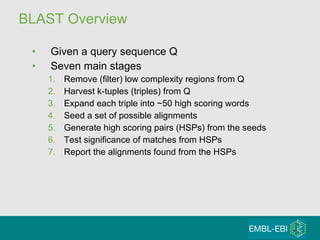 BLAST Overview Given a query sequence Q Seven main stages Remove (filter) low complexity regions from Q Harvest k-tuples (triples) from Q Expand each triple into ~50 high scoring words Seed a set of possible alignments Generate high scoring pairs (HSPs) from the seeds Test significance of matches from HSPs Report the alignments found from the HSPs 